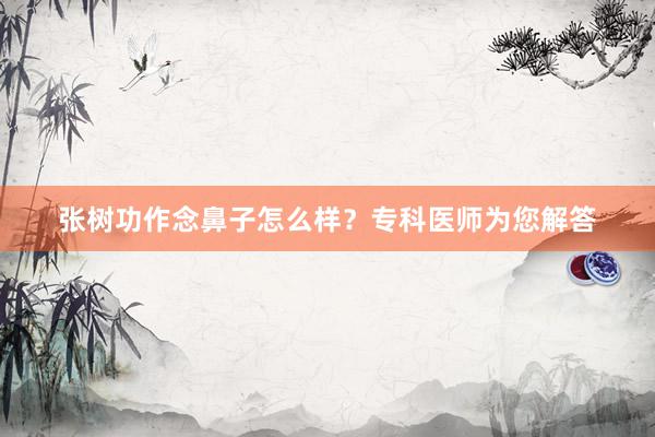 张树功作念鼻子怎么样？专科医师为您解答