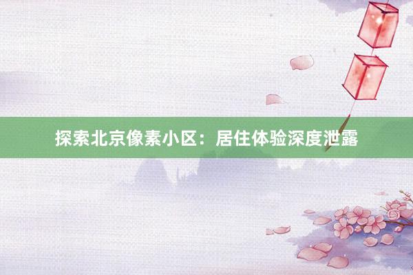 探索北京像素小区：居住体验深度泄露