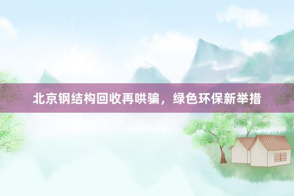 北京钢结构回收再哄骗，绿色环保新举措