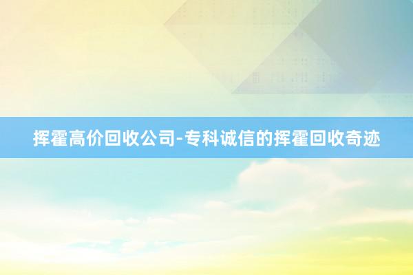 挥霍高价回收公司-专科诚信的挥霍回收奇迹