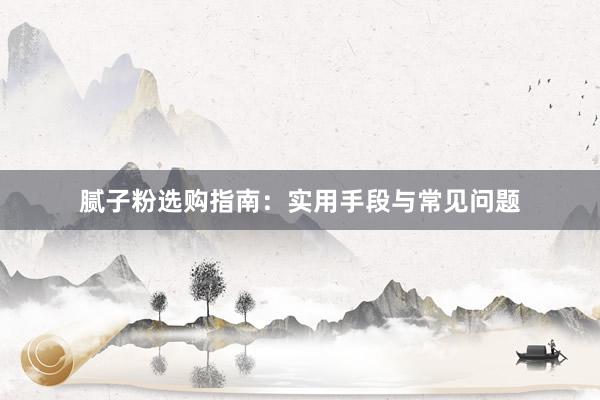 腻子粉选购指南：实用手段与常见问题