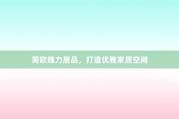 简欧魄力居品，打造优雅家居空间