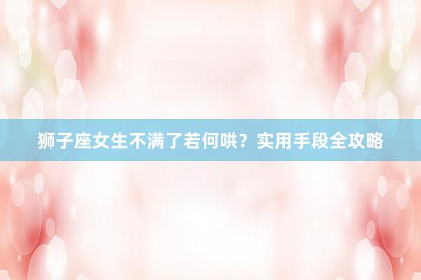 狮子座女生不满了若何哄？实用手段全攻略